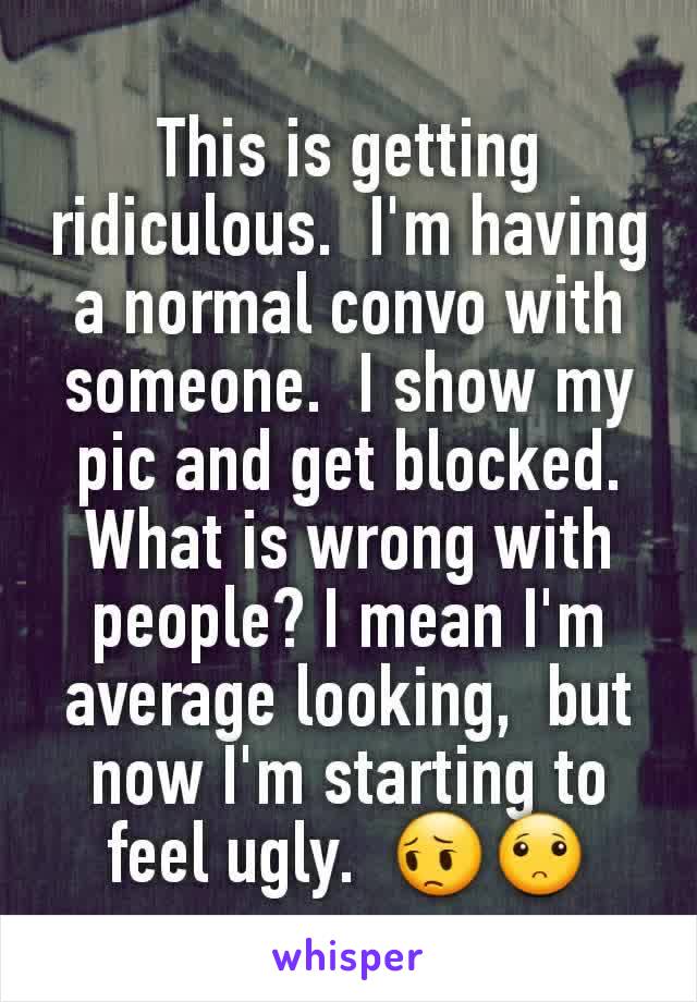 This is getting ridiculous.  I'm having a normal convo with someone.  I show my pic and get blocked.  What is wrong with people? I mean I'm average looking,  but now I'm starting to feel ugly.  😔🙁