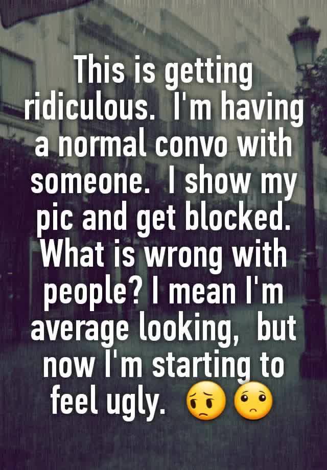 This is getting ridiculous.  I'm having a normal convo with someone.  I show my pic and get blocked.  What is wrong with people? I mean I'm average looking,  but now I'm starting to feel ugly.  😔🙁