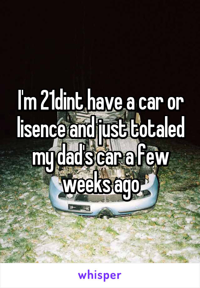 I'm 21dint have a car or lisence and just totaled my dad's car a few weeks ago