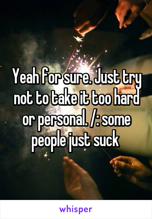 Yeah for sure. Just try not to take it too hard or personal. /: some people just suck 