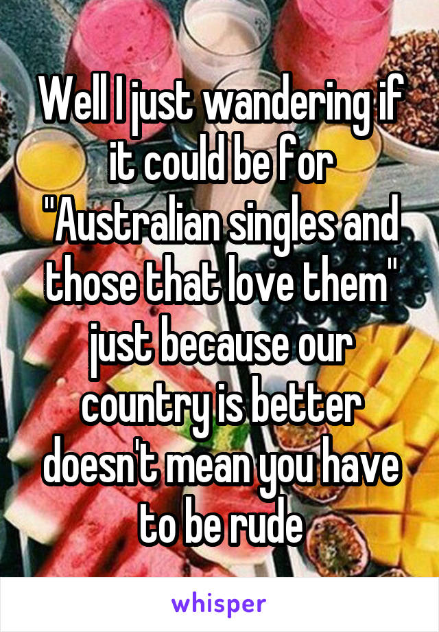 Well I just wandering if it could be for "Australian singles and those that love them" just because our country is better doesn't mean you have to be rude