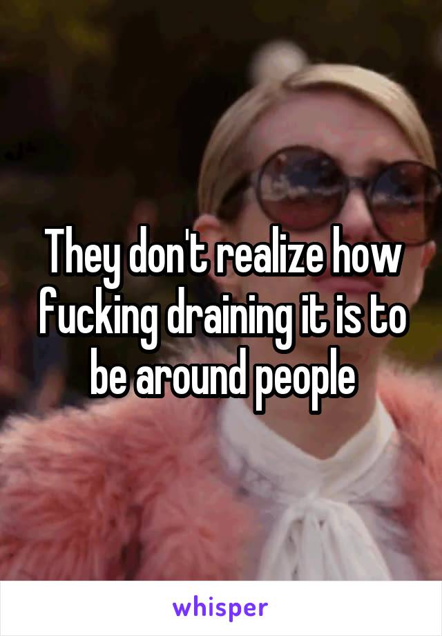 They don't realize how fucking draining it is to be around people