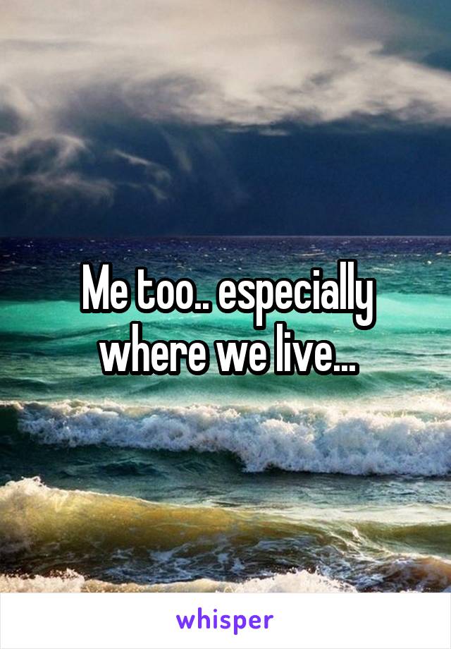 Me too.. especially where we live...