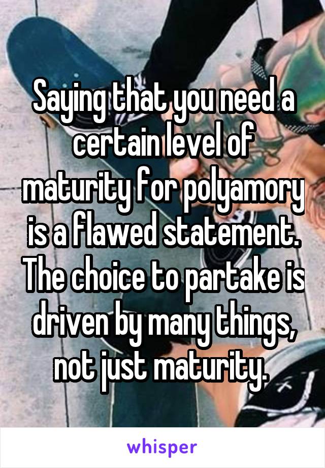 Saying that you need a certain level of maturity for polyamory is a flawed statement. The choice to partake is driven by many things, not just maturity. 
