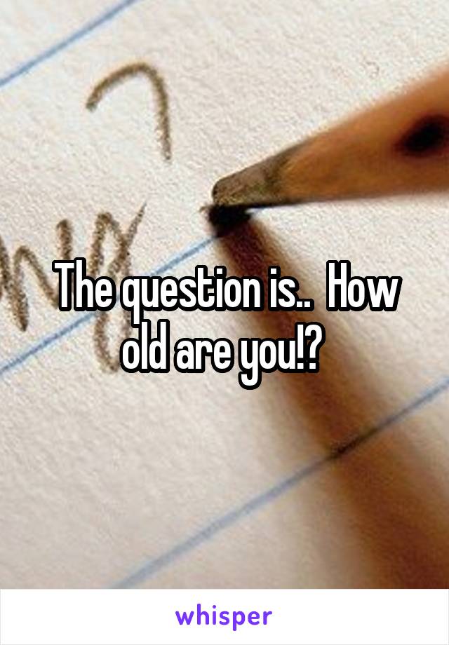 The question is..  How old are you!? 