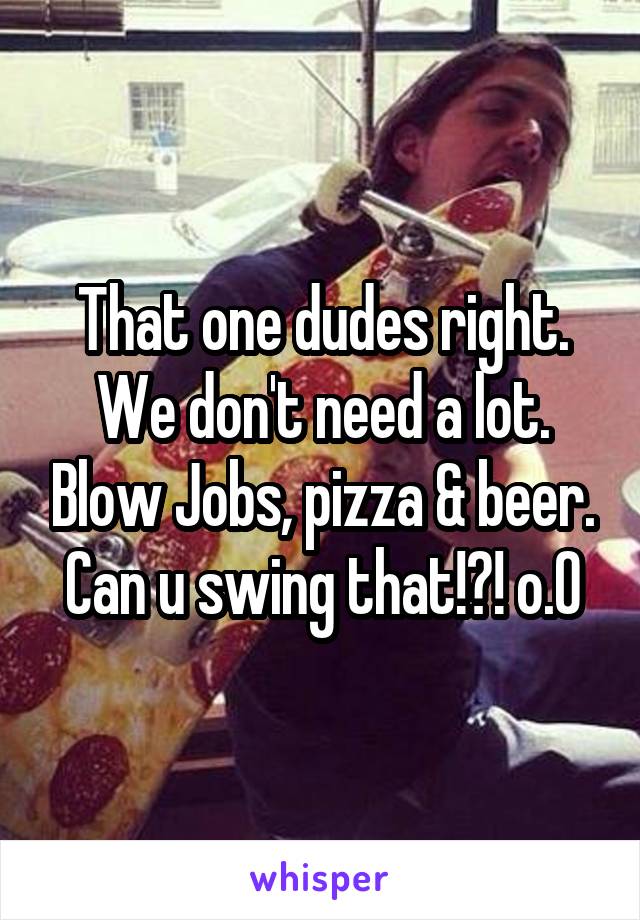 That one dudes right. We don't need a lot. Blow Jobs, pizza & beer. Can u swing that!?! o.0