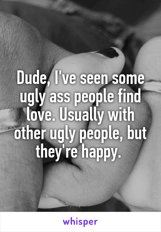 Dude, I've seen some ugly ass people find love. Usually with other ugly people, but they're happy. 