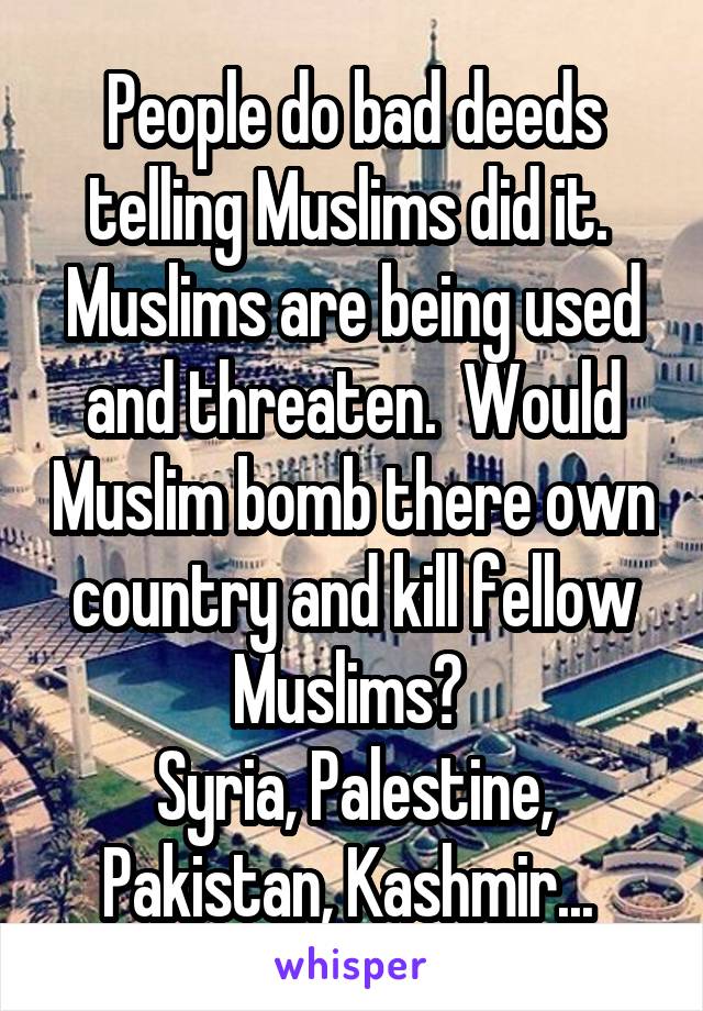 People do bad deeds telling Muslims did it. 
Muslims are being used and threaten.  Would Muslim bomb there own country and kill fellow Muslims? 
Syria, Palestine, Pakistan, Kashmir... 