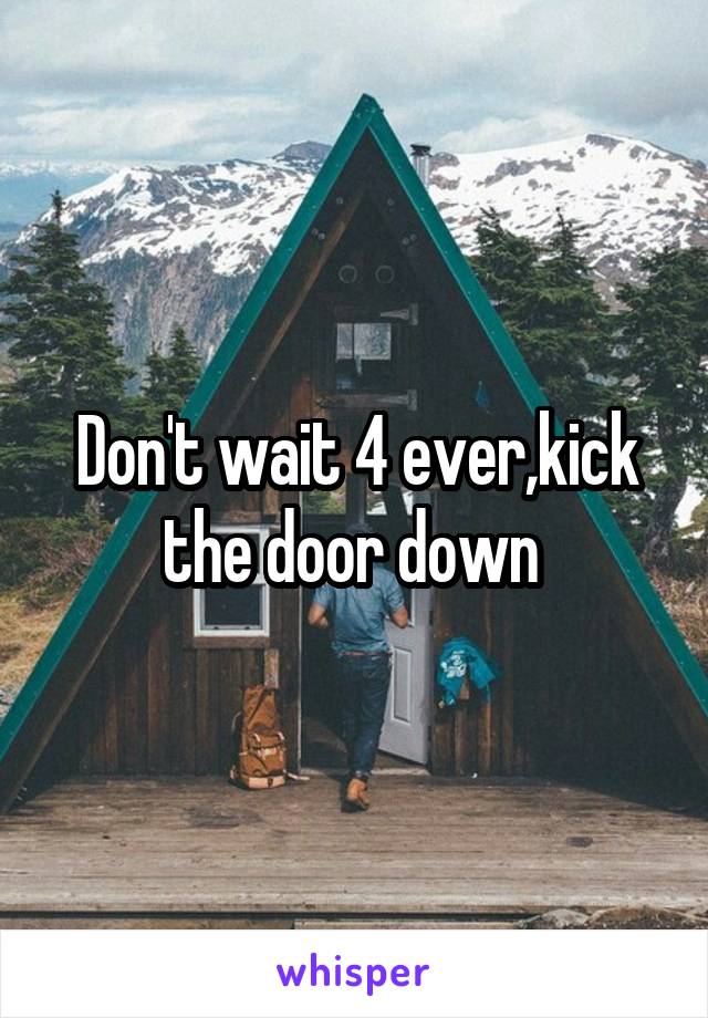 Don't wait 4 ever,kick the door down 