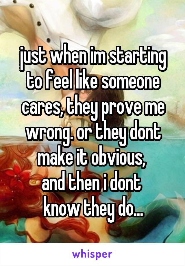 just when im starting to feel like someone cares, they prove me wrong. or they dont make it obvious, 
and then i dont 
know they do...
