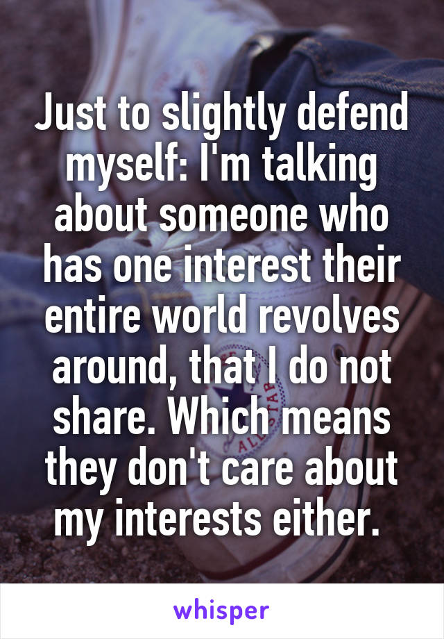 Just to slightly defend myself: I'm talking about someone who has one interest their entire world revolves around, that I do not share. Which means they don't care about my interests either. 