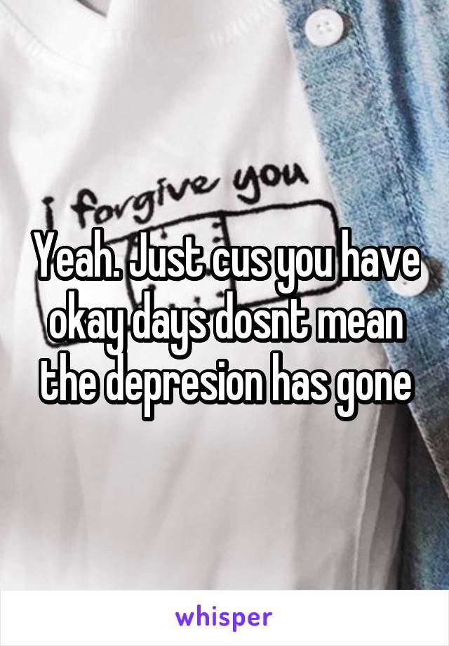 Yeah. Just cus you have okay days dosnt mean the depresion has gone