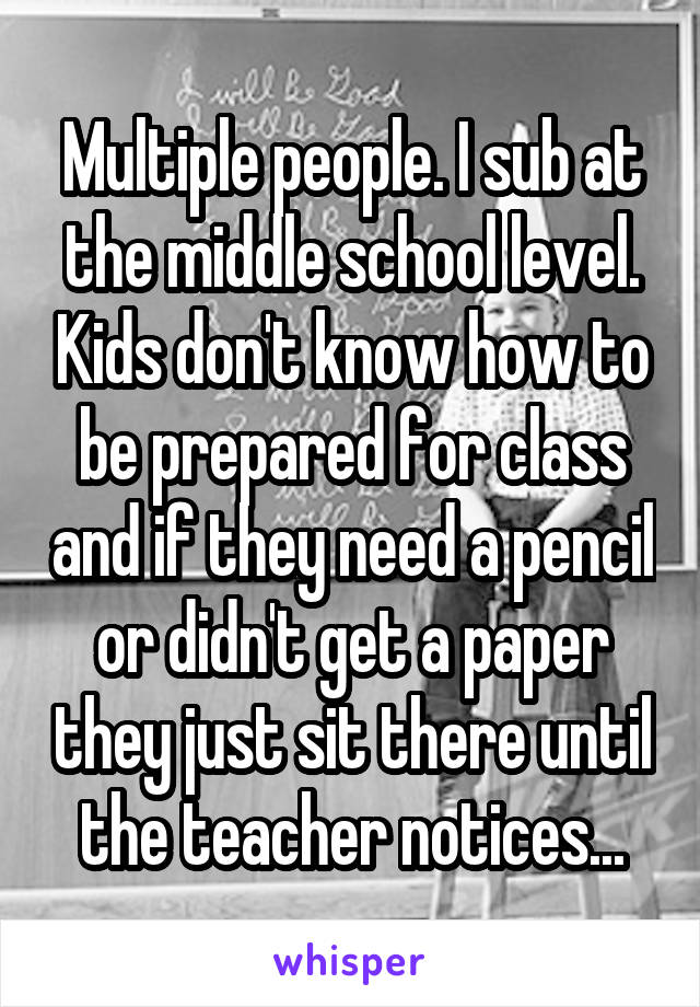 Multiple people. I sub at the middle school level. Kids don't know how to be prepared for class and if they need a pencil or didn't get a paper they just sit there until the teacher notices...