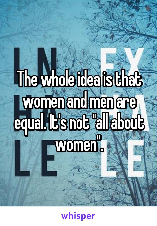 The whole idea is that women and men are equal. It's not "all about women".