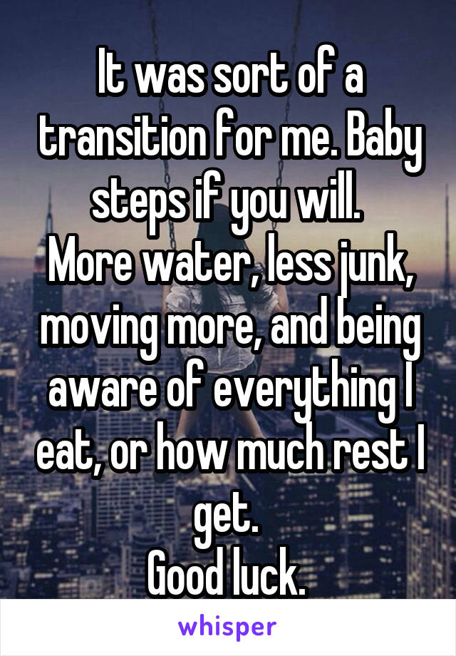 It was sort of a transition for me. Baby steps if you will. 
More water, less junk, moving more, and being aware of everything I eat, or how much rest I get. 
Good luck. 