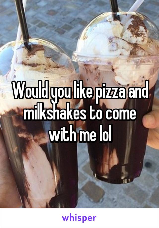Would you like pizza and milkshakes to come with me lol