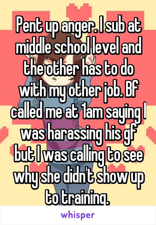 Pent up anger. I sub at middle school level and the other has to do with my other job. Bf called me at 1am saying I was harassing his gf but I was calling to see why she didn't show up to training. 