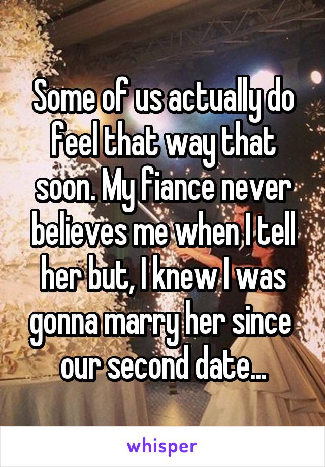 Some of us actually do feel that way that soon. My fiance never believes me when I tell her but, I knew I was gonna marry her since 
our second date...