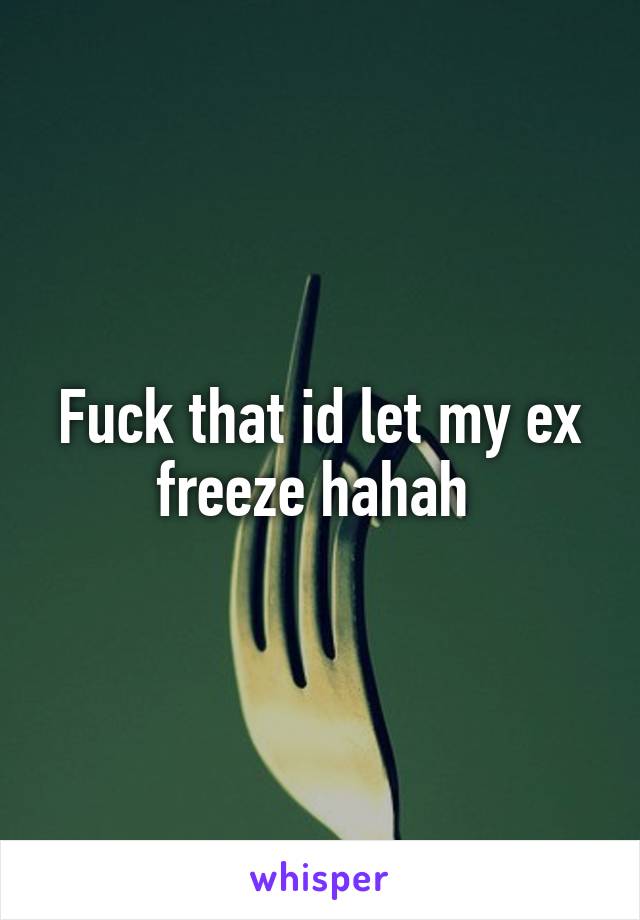 Fuck that id let my ex freeze hahah 