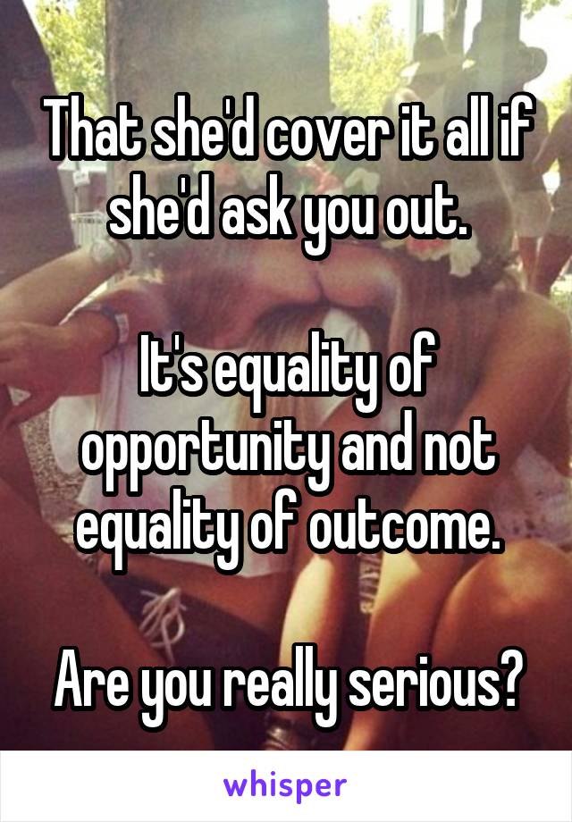 That she'd cover it all if she'd ask you out.

It's equality of opportunity and not equality of outcome.

Are you really serious?