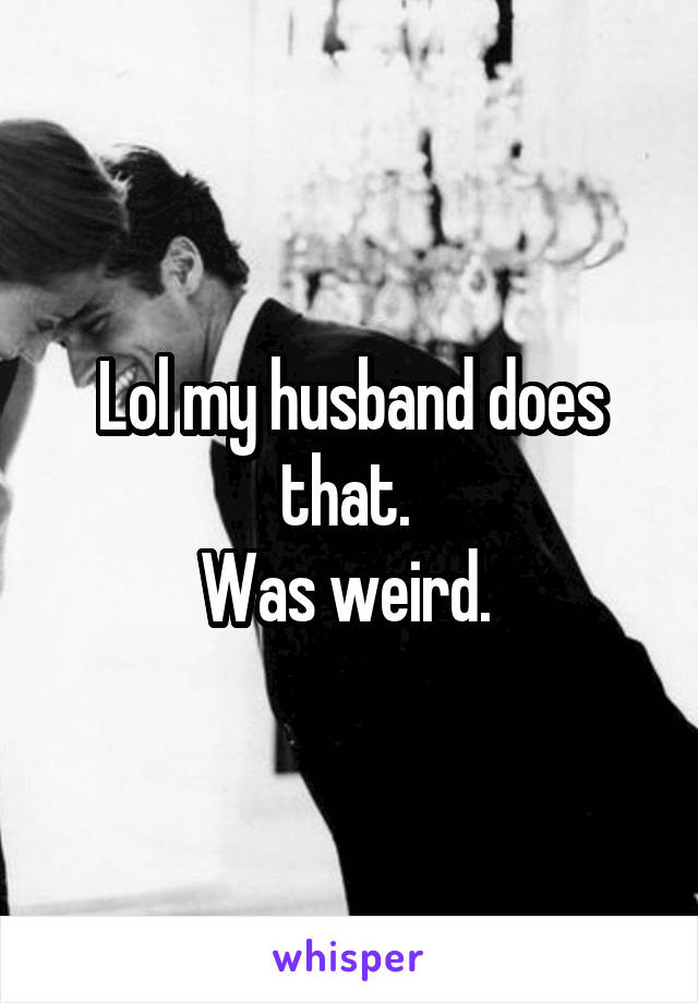 Lol my husband does that. 
Was weird. 