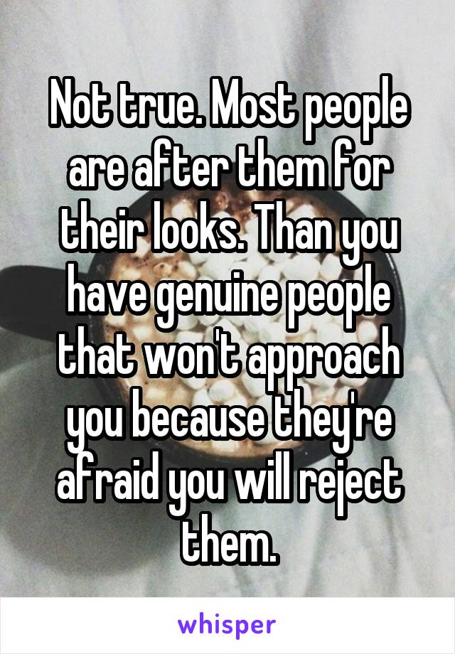 Not true. Most people are after them for their looks. Than you have genuine people that won't approach you because they're afraid you will reject them.