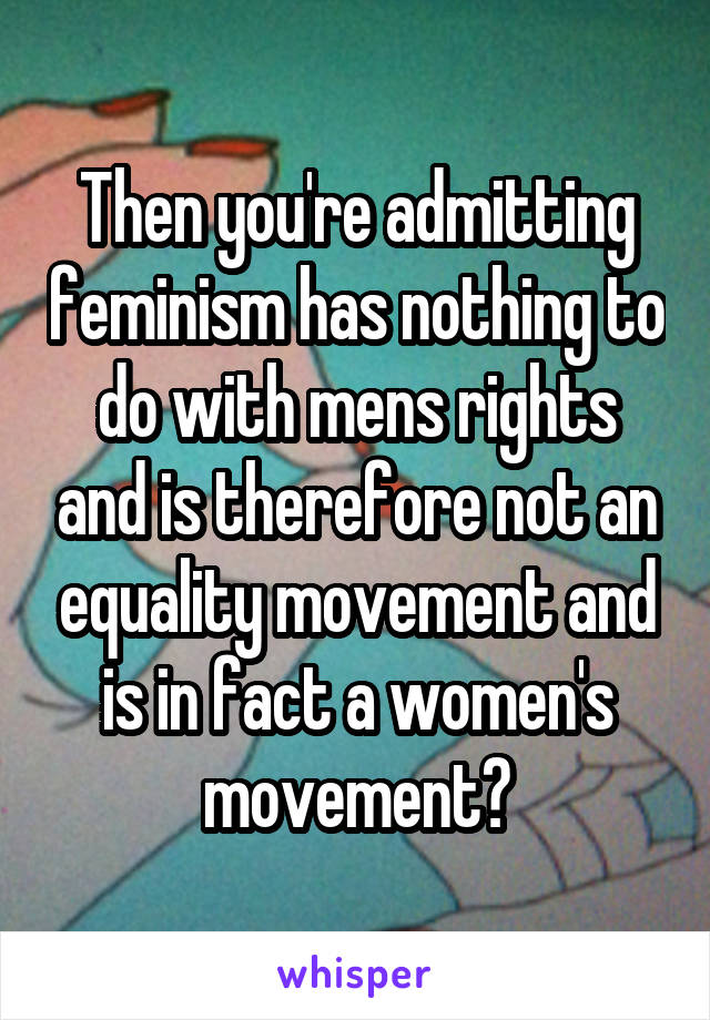 Then you're admitting feminism has nothing to do with mens rights and is therefore not an equality movement and is in fact a women's movement?