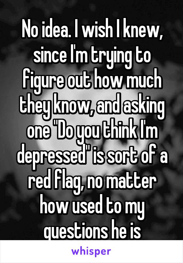 No idea. I wish I knew, since I'm trying to figure out how much they know, and asking one "Do you think I'm depressed" is sort of a red flag, no matter how used to my questions he is