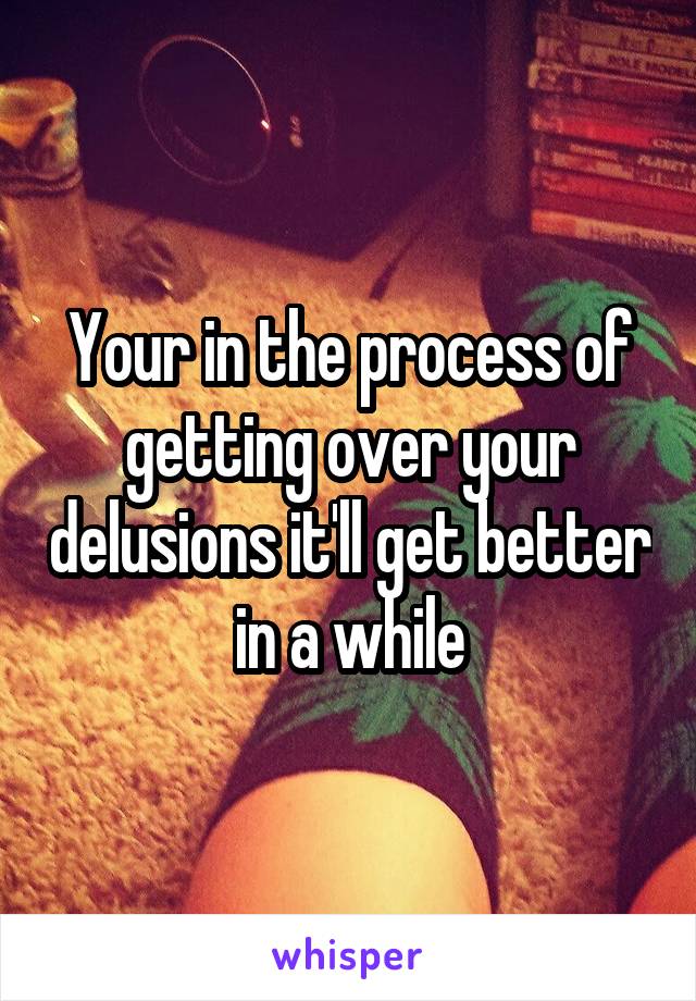 Your in the process of getting over your delusions it'll get better in a while