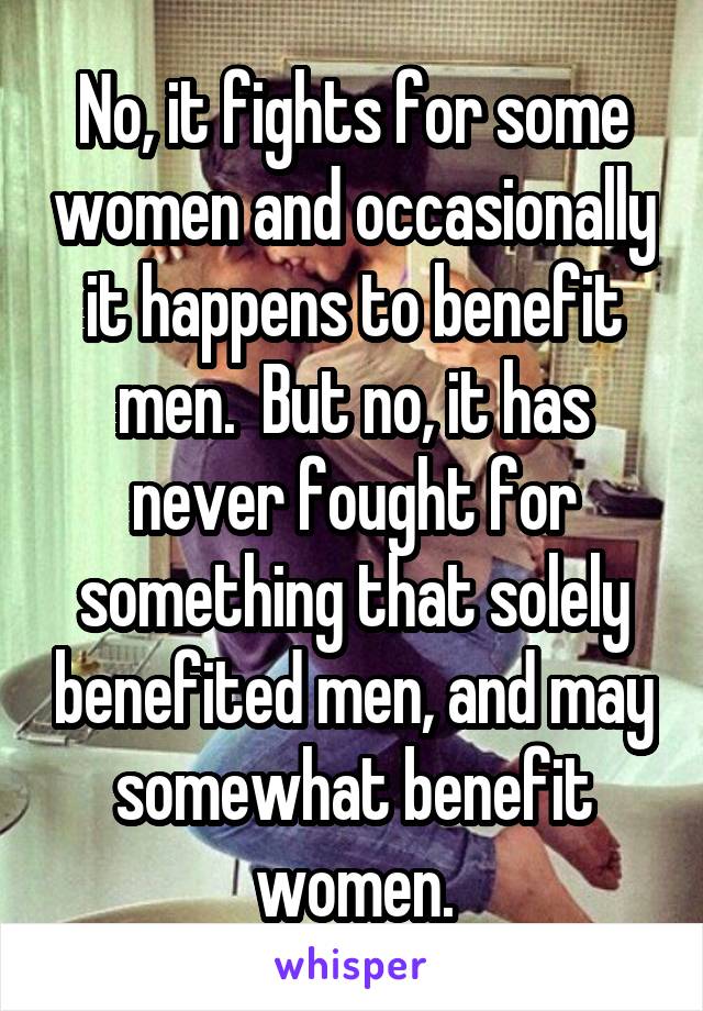 No, it fights for some women and occasionally it happens to benefit men.  But no, it has never fought for something that solely benefited men, and may somewhat benefit women.