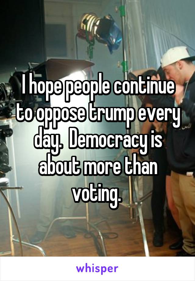 I hope people continue to oppose trump every day.  Democracy is about more than voting. 