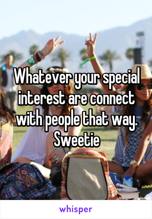 Whatever your special interest are connect with people that way. Sweetie
