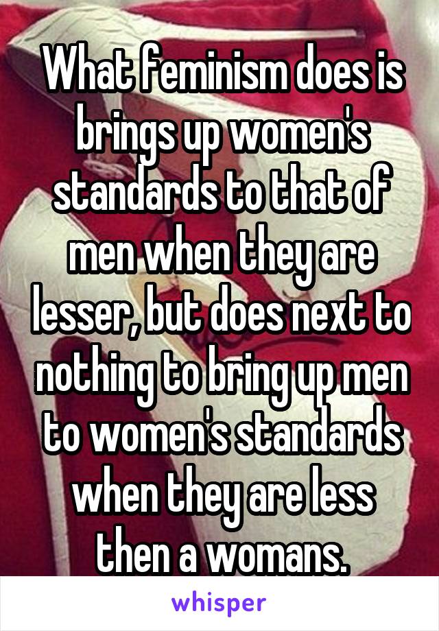 What feminism does is brings up women's standards to that of men when they are lesser, but does next to nothing to bring up men to women's standards when they are less then a womans.