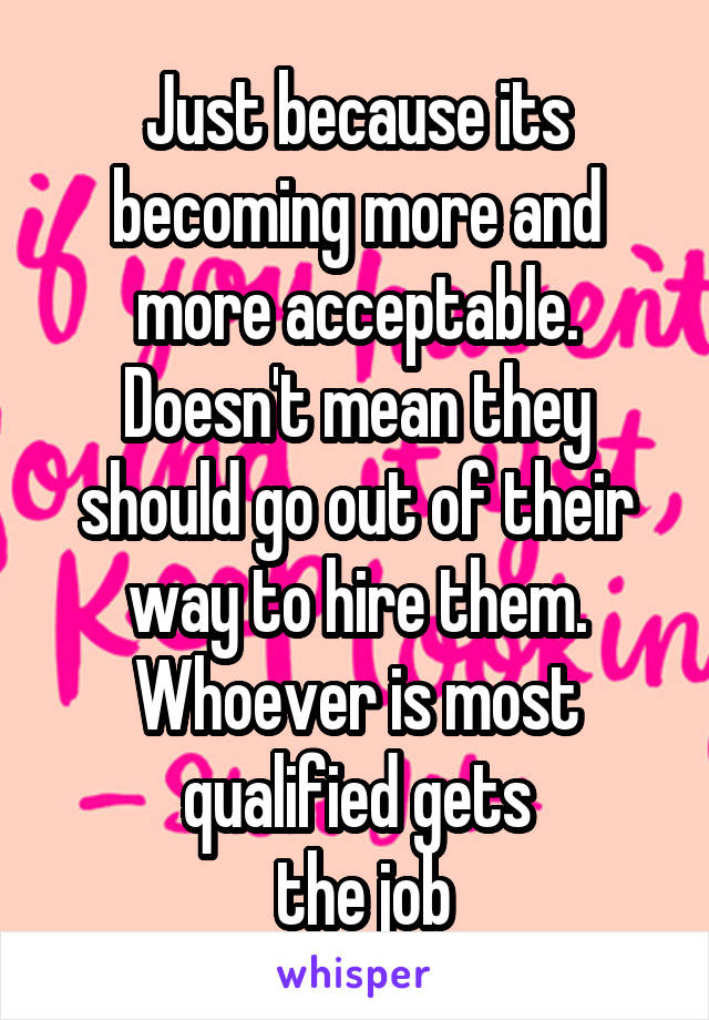 Just because its becoming more and more acceptable. Doesn't mean they should go out of their way to hire them. Whoever is most qualified gets
 the job