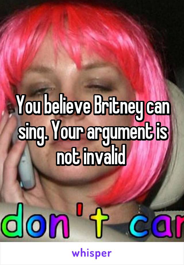 You believe Britney can sing. Your argument is not invalid 