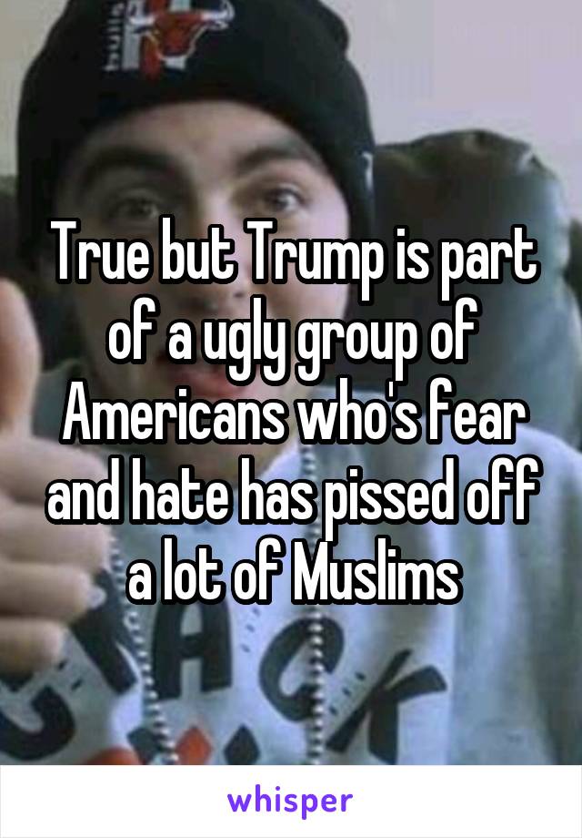 True but Trump is part of a ugly group of Americans who's fear and hate has pissed off a lot of Muslims
