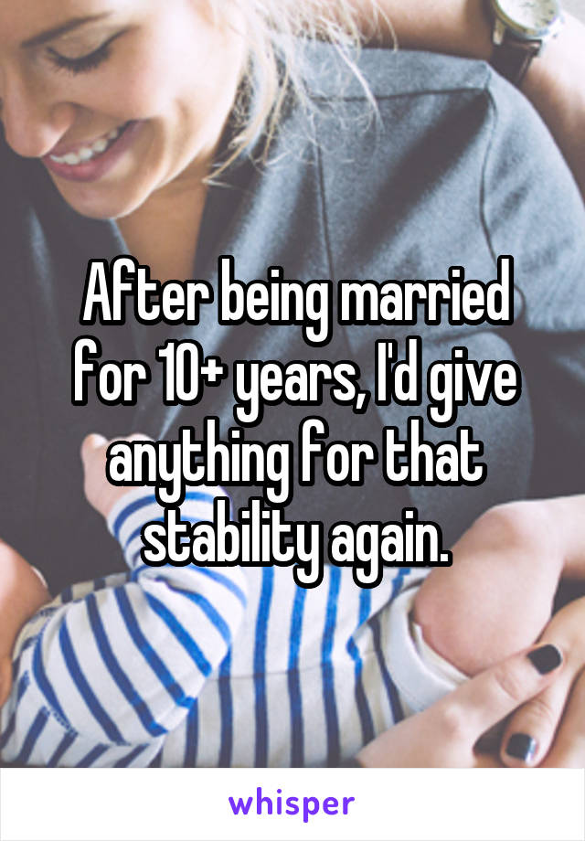 After being married for 10+ years, I'd give anything for that stability again.