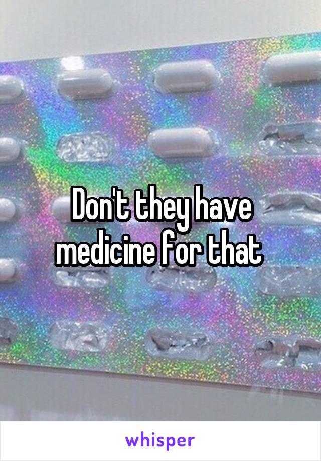 Don't they have medicine for that 