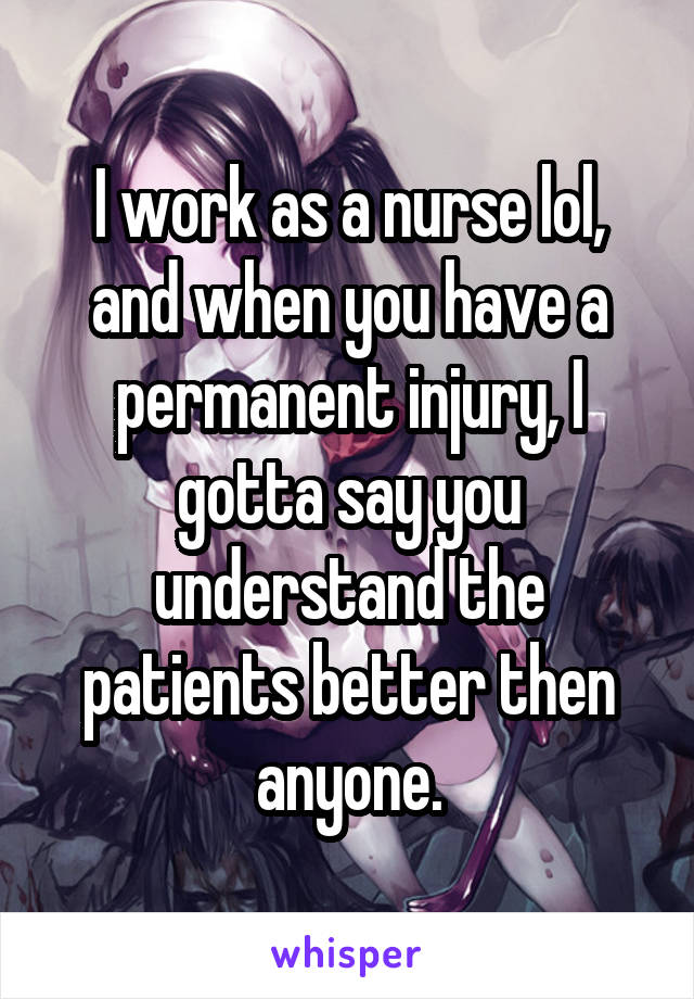 I work as a nurse lol, and when you have a permanent injury, I gotta say you understand the patients better then anyone.