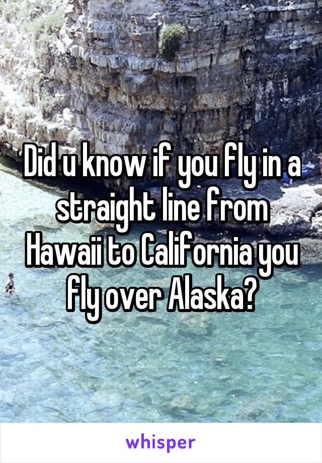 Did u know if you fly in a straight line from Hawaii to California you fly over Alaska?