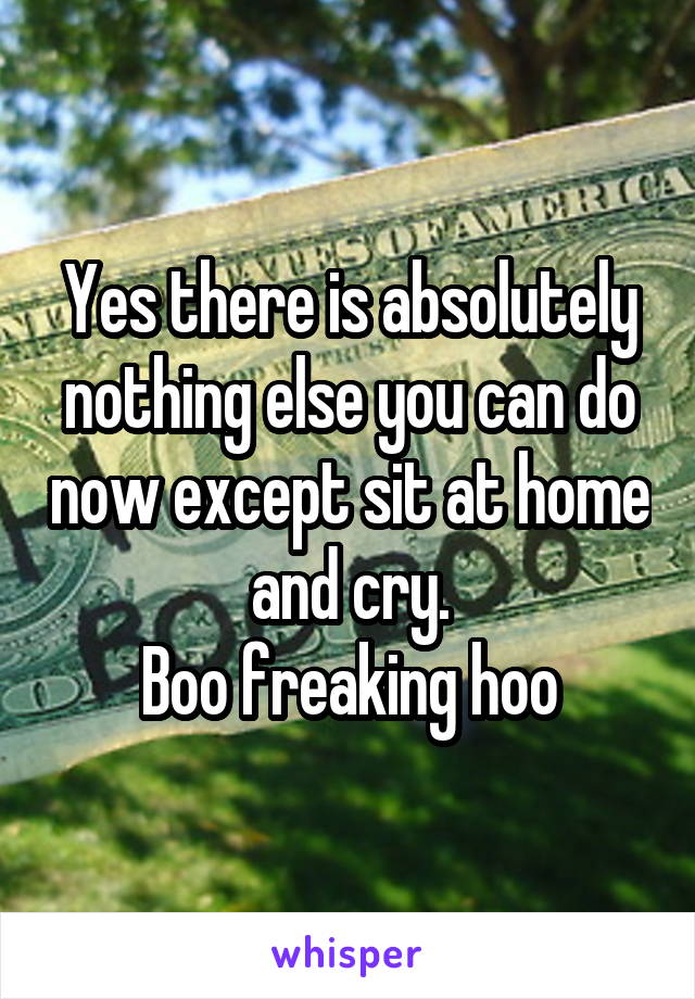 Yes there is absolutely nothing else you can do now except sit at home and cry.
Boo freaking hoo