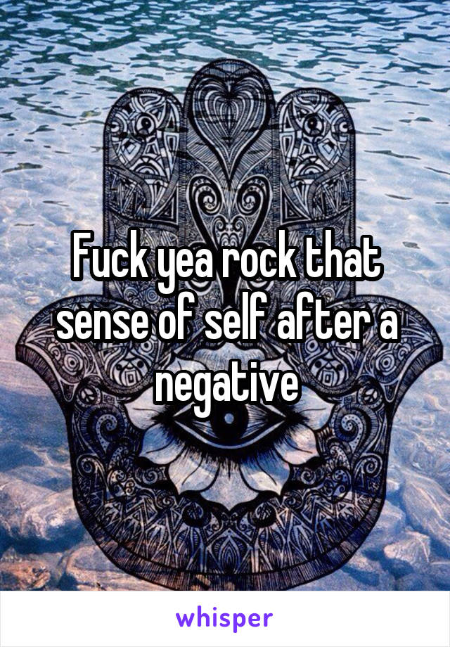 Fuck yea rock that sense of self after a negative