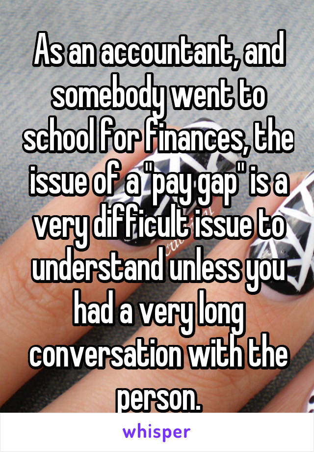 As an accountant, and somebody went to school for finances, the issue of a "pay gap" is a very difficult issue to understand unless you had a very long conversation with the person.