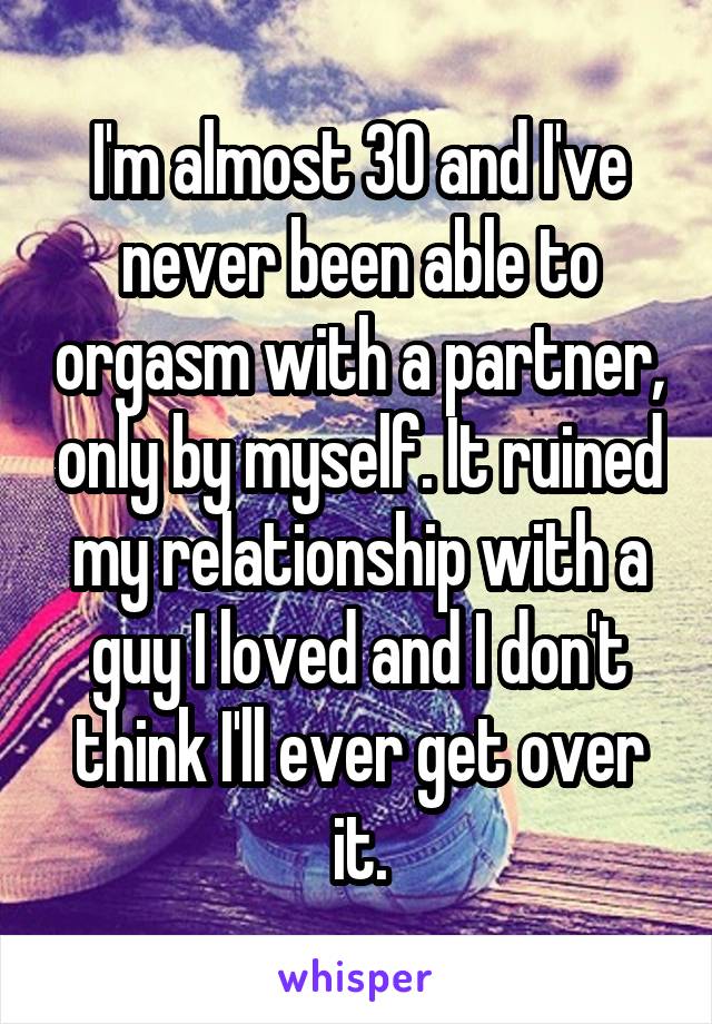 I'm almost 30 and I've never been able to orgasm with a partner, only by myself. It ruined my relationship with a guy I loved and I don't think I'll ever get over it.