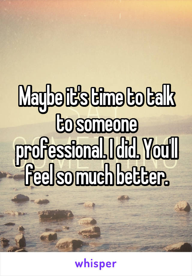 Maybe it's time to talk to someone professional. I did. You'll feel so much better.