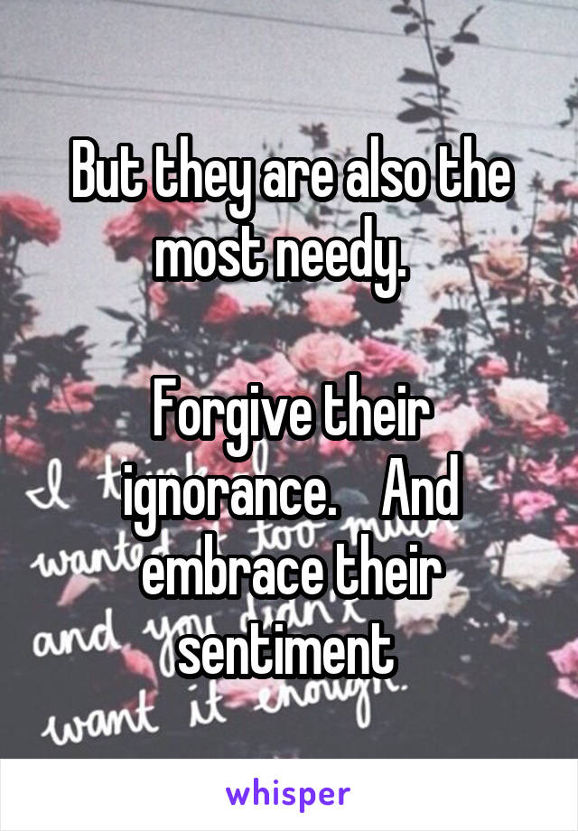 But they are also the most needy.  

Forgive their ignorance.    And embrace their sentiment 