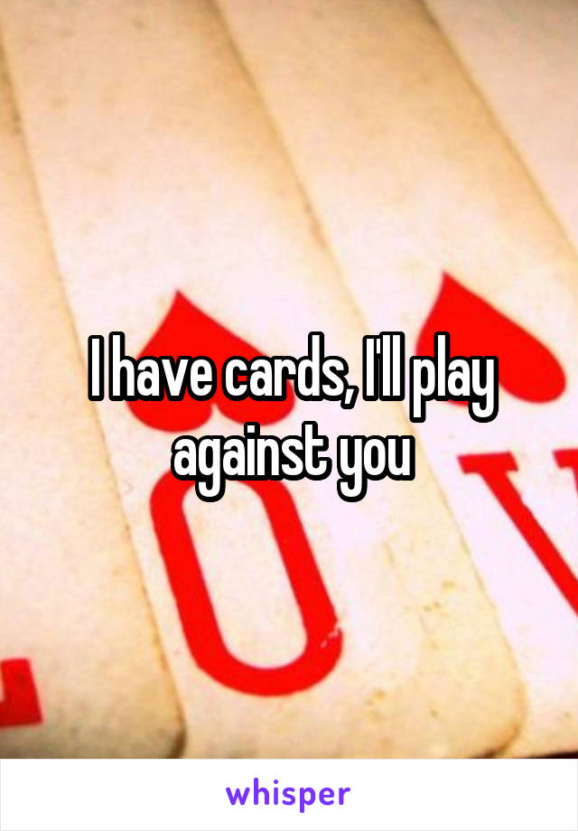 I have cards, I'll play against you