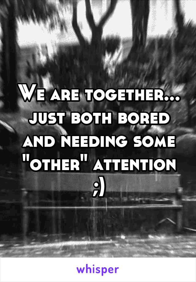 We are together... just both bored and needing some "other" attention ;)