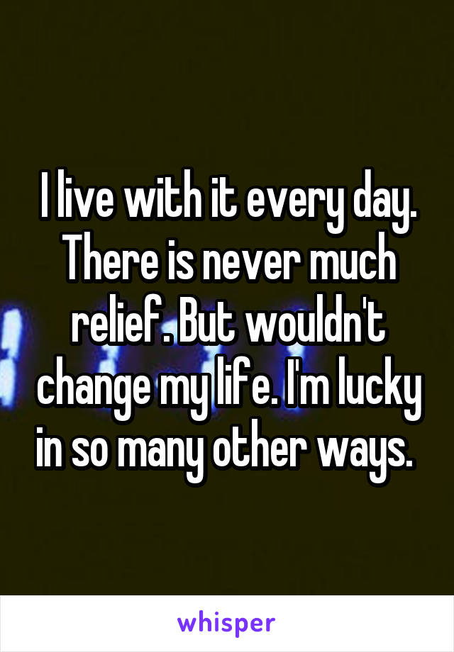 I live with it every day. There is never much relief. But wouldn't change my life. I'm lucky in so many other ways. 
