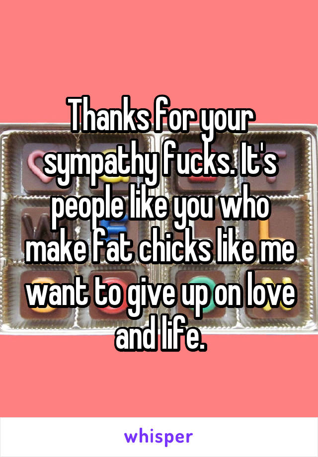 Thanks for your sympathy fucks. It's people like you who make fat chicks like me want to give up on love and life.